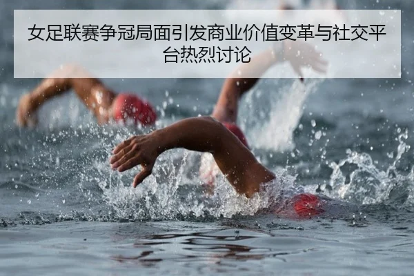 女足联赛争冠局面引发商业价值变革与社交平台热烈讨论